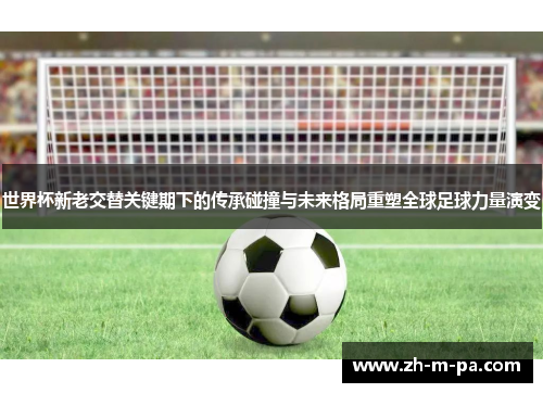 世界杯新老交替关键期下的传承碰撞与未来格局重塑全球足球力量演变
