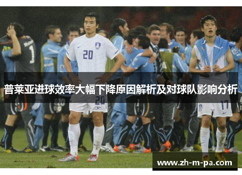 普莱亚进球效率大幅下降原因解析及对球队影响分析