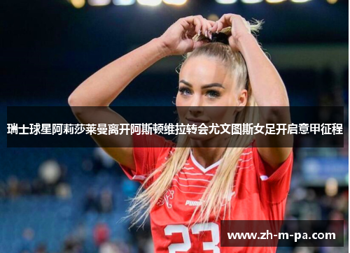 瑞士球星阿莉莎莱曼离开阿斯顿维拉转会尤文图斯女足开启意甲征程 瑞士球星阿莉莎莱曼离开阿斯顿维拉转会尤文图斯女足开启意甲征程