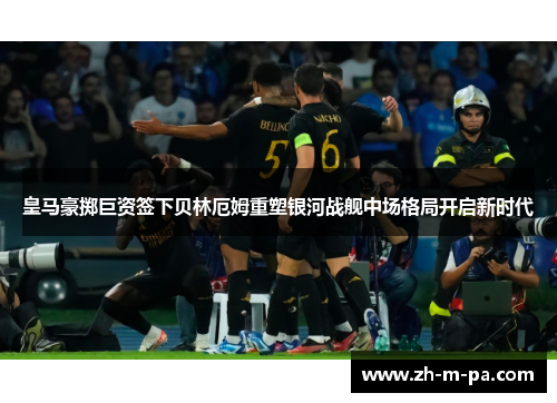 皇马豪掷巨资签下贝林厄姆重塑银河战舰中场格局开启新时代 皇马豪掷巨资签下贝林厄姆重塑银河战舰中场格局开启新时代