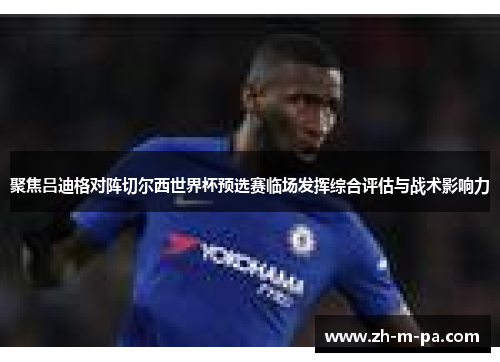 聚焦吕迪格对阵切尔西世界杯预选赛临场发挥综合评估与战术影响力 聚焦吕迪格对阵切尔西世界杯预选赛临场发挥综合评估与战术影响力