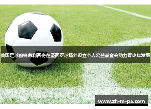 美国足球前锋普利西奇在圣西罗球场外设立个人公益基金会助力青少年发展