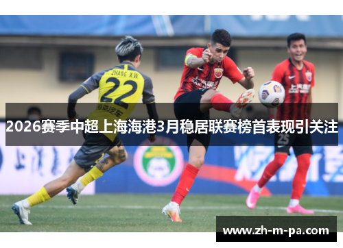 2026赛季中超上海海港3月稳居联赛榜首表现引关注 2026赛季中超上海海港3月稳居联赛榜首表现引关注